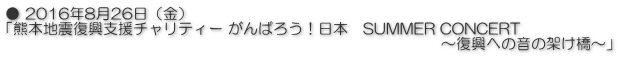 ● 2016年8月26日（金） 「熊本地震復興支援チャリティー がんばろう！日本　SUMMER CONCERT 　　　　　　　　　　　　　　　　　　　　　　　　　　　　　～復興への音の架け橋～」